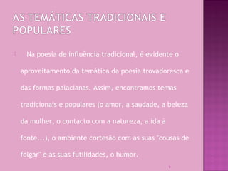  Na poesia de influência tradicional, é evidente o
aproveitamento da temática da poesia trovadoresca e
das formas palacianas. Assim, encontramos temas
tradicionais e populares (o amor, a saudade, a beleza
da mulher, o contacto com a natureza, a ida à
fonte...), o ambiente cortesão com as suas "cousas de
folgar" e as suas futilidades, o humor.
9
 