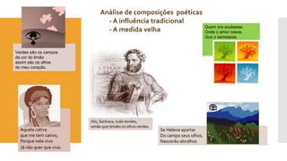 Verdes são os campos 
da cor do limão 
assim são os olhos 
do meu coração. 
Aquela cativa 
que me tem cativo, 
Porque nela vivo 
Já não quer que viva. 
Se Helena apartar 
Do campo seus olhos, 
Nascerão abrolhos 
Análise de composições poéticas 
- A influência tradicional 
- A medida velha Quem ora soubesse 
Onde o amor nasce, 
Que o semeasse. 
Vós, Senhora, tudo tendes, 
senão que tendes os olhos verdes. 
 