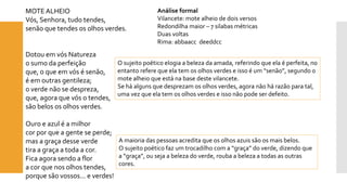 MOTE ALHEIO 
Vós, Senhora, tudo tendes, senão que tendes os olhos verdes. 
Dotou em vós Naturezao sumo da perfeiçãoque, o que em vós é senão, é em outras gentileza; o verde não se despreza, que, agora que vós o tendes, são belos os olhos verdes. 
Ouro e azul é a milhorcor por que a gente se perde; mas a graça desse verdetira a graça a toda a cor. Fica agora sendo a flora cor que nos olhos tendes, porque são vossos... e verdes! 
Análise formal 
Vilancete: mote alheio de dois versos 
Redondilha maior –7 silabas métricas 
Duas voltas 
Rima: abbaaccdeeddcc 
O sujeito poético elogia a beleza da amada, referindo que ela é perfeita, no entanto refere que ela tem os olhos verdes e isso é um “senão”, segundo o mote alheio que está na base deste vilancete. 
Se há alguns que desprezam os olhos verdes, agora não há razão para tal, uma vez que ela tem os olhos verdes e isso não pode ser defeito. 
A maioria das pessoas acredita que os olhos azuis são os mais belos. 
O sujeito poético faz um trocadilho com a “graça” do verde, dizendo que a “graça”, ou seja a beleza do verde, rouba a beleza a todas as outras cores.  