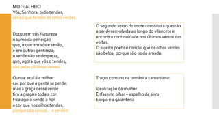 MOTE ALHEIO 
Vós, Senhora, tudo tendes, senão que tendes os olhos verdes. 
Dotou em vós Naturezao sumo da perfeiçãoque, o que em vós é senão, é em outras gentileza; o verde não se despreza, que, agora que vós o tendes, são belos os olhos verdes. 
Ouro e azul é a milhorcor por que a gente se perde; mas a graça desse verdetira a graça a toda a cor. Fica agora sendo a flora cor que nos olhos tendes, porque são vossos... e verdes! 
Traços comuns na temática camoniana: 
Idealização da mulher 
Ênfase no olhar –espelho da alma 
Elogio e a galanteria 
O segundo verso do mote constitui a questão a ser desenvolvida ao longo do vilancete e encontra continuidade nos últimos versos das voltas. 
O sujeito poético conclui que os olhos verdes são belos, porque são os da amada.  