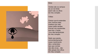 Mote: 
Verdes são os campos 
da cor do limão 
assim são os olhos 
do meu coração. 
Voltas: 
Campo que te estendes 
com verdura bela; 
ovelhas que nela 
vosso pasto tendes: 
d’ervasvos mantendes 
que traz o Verão, 
e eu das lembranças 
do meu coração. 
Gado que paceis, 
comcontentamento 
vosso mantimento 
não o entendeis; 
isso que comeis 
não são ervas , não: 
São graças dos olhos 
Do meu coração.  