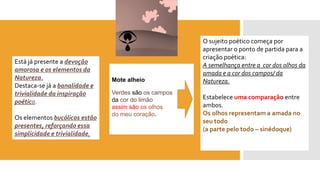 Mote alheio 
Verdessão os campos 
da cor do limão 
assim são os olhos 
do meu coração. 
O sujeito poético começa por apresentar o ponto de partida para a criação poética: A semelhança entre a cor dos olhos da amada e a cor dos campos/ da Natureza. 
Estabelece uma comparação entre ambos. 
Os olhos representam a amada no seu todo 
(a parte pelo todo –sinédoque) 
Está já presente a devoção amorosa e os elementos da Natureza. 
Destaca-se já a banalidade e trivialidade da inspiração poética. 
Os elementos bucólicos estão presentes, reforçando essa simplicidade e trivialidade.  