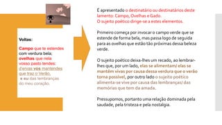Voltas: 
Campoque te estendes 
com verdura bela; 
ovelhasque nela 
vosso pasto tendes: 
d’ervasvos mantendes 
que traz o Verão, 
e eu das lembranças 
do meu coração. 
É apresentado o destinatário ou destinatários deste lamento: Campo, Ovelhas e Gado. 
O sujeito poético dirige-se a estes elementos. 
Primeiro começa por invocar o campo verde que se estende de forma bela, mas passa logo de seguida para as ovelhas que estão tão próximas dessa beleza verde. 
O sujeito poético deixa-lhes um recado, ao lembrar- lhes que, por um lado, elas se alimentam/ elas se mantêm vivas por causa dessa verdura que o verão torna possível, por outro lado o sujeito poético alimenta-se vive por causa das lembranças/ das memórias que tem da amada. 
Pressupomos, portanto uma relação dominada pela saudade, pela tristeza e pela nostalgia.  