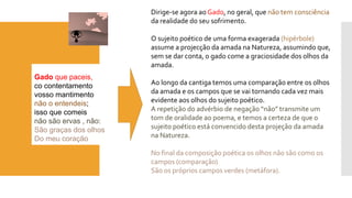 Gadoque paceis, 
cocontentamento 
vosso mantimento 
não o entendeis; 
isso que comeis 
não são ervas , não: 
São graças dos olhos 
Do meu coração 
Dirige-se agora ao Gado, no geral, que não tem consciênciada realidade do seu sofrimento. 
O sujeito poético de uma forma exagerada (hipérbole) assume a projecção da amada na Natureza, assumindo que, sem se dar conta, o gado come a graciosidade dos olhos da amada. 
Ao longo da cantiga temos uma comparação entre os olhos da amada e os campos que se vai tornando cada vez mais evidente aos olhos do sujeito poético. 
A repetição do advérbio de negação “não” transmite um tom de oralidade ao poema, e temos a certeza de que o sujeito poético está convencido desta projeção da amada na Natureza. 
No final da composição poética os olhos não são como os campos (comparação) 
São os próprios campos verdes (metáfora).  