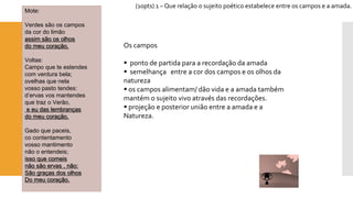 (10pts) 1 –Que relação o sujeito poético estabelece entre os campos e a amada. 
Mote: 
Verdes são os campos 
da cor do limão assim são os olhos do meu coração. 
Voltas: 
Campo que te estendes 
com verdura bela; 
ovelhas que nela 
vosso pasto tendes: 
d’ervasvos mantendes 
que traz o Verão, e eu das lembranças do meu coração. 
Gado que paceis, 
cocontentamento 
vosso mantimento 
não o entendeis; isso que comeisnão são ervas , não: São graças dos olhosDo meu coração. 
Os campos 
ponto de partida para a recordação da amada 
semelhança entre a cor dos campos e os olhos da natureza 
os campos alimentam/ dão vida e a amada também mantém o sujeito vivo através das recordações. 
projeção e posterior união entre a amada e a Natureza.  