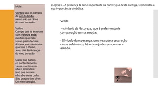 Mote: Verdessão os campos 
da cor do limão 
assim são os olhos 
do meu coração. 
Voltas: 
Campo que te estendes 
com verdura bela; 
ovelhas que nela 
vosso pasto tendes: 
d’ervasvos mantendes 
que traz o Verão, 
e eu das lembranças 
do meu coração. 
Gado que paceis, 
cocontentamento 
vosso mantimento 
não o entendeis; 
isso que comeis 
não são ervas , não: 
São graças dos olhos 
Do meu coração. 
(10pts) 2 –A presença da cor é importante na construção desta cantiga. Demonstra a sua importância simbólica. 
Verde 
–símbolo da Natureza, que é o elemento de comparação com a amada; 
-Símbolo da esperança, uma vez que a separação causa sofrimento, há o desejo de reencontrar a amada.  