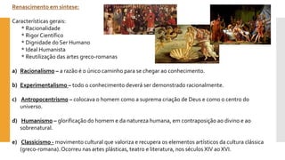 Renascimento em síntese: 
Características gerais: * Racionalidade * Rigor Científico 
* Dignidade do Ser Humano * Ideal Humanista * Reutilização das artes greco-romanas 
a)Racionalismo–a razão é o único caminho para se chegar ao conhecimento. 
b)Experimentalismo –todo o conhecimento deverá ser demonstrado racionalmente. 
c)Antropocentrismo–colocava o homem como a suprema criação de Deus e como o centro do universo. 
d)Humanismo–glorificação do homem e da natureza humana, em contraposição ao divino e ao sobrenatural. 
e)Classicismo -movimento cultural que valoriza e recupera os elementos artísticos da cultura clássica (greco-romana). Ocorreu nas artes plásticas, teatro e literatura, nos séculos XIV ao XVI.  