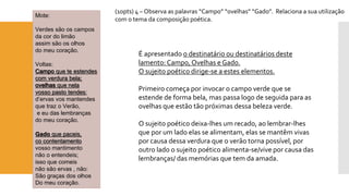 Mote: 
Verdes são os campos 
da cor do limão 
assim são os olhos 
do meu coração. 
Voltas: Campoque te estendescom verdura bela; ovelhasque nela vosso pasto tendes: 
d’ervasvos mantendes 
que traz o Verão, 
e eu das lembranças 
do meu coração. Gadoque paceis, cocontentamento 
vosso mantimento 
não o entendeis; 
isso que comeis 
não são ervas , não: 
São graças dos olhos 
Do meu coração. 
(10pts) 4 –Observa as palavras “Campo” “ovelhas” “Gado”. Relaciona a sua utilização com o tema da composição poética. 
É apresentado o destinatário ou destinatários deste lamento: Campo, Ovelhas e Gado. O sujeito poético dirige-se a estes elementos. 
Primeiro começa por invocar o campo verde que se estende de forma bela, mas passa logo de seguida para as ovelhas que estão tão próximas dessa beleza verde. 
O sujeito poético deixa-lhes um recado, ao lembrar-lhes que por um lado elas se alimentam, elas se mantêm vivas por causa dessa verdura que o verão torna possível, por outro lado o sujeito poético alimenta-se/vive por causa das lembranças/ das memórias que tem da amada.  