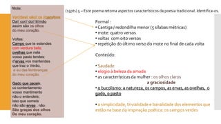 Mote: 
Ver//des// são// os //cam//pos 
Da// cor// do// li//mão 
assim são os olhos 
do meu coração. 
Voltas: Campo que te estendes 
com verdura bela; ovelhas que nela 
vosso pasto tendes: 
d’ervasvos mantendes 
que traz o Verão, 
e eu das lembranças 
do meu coração. Gado que paceis, 
cocontentamento 
vosso mantimento 
não o entendeis; 
isso que comeis 
não são ervas, não: 
São graças dos olhos 
Do meu coração. 
(15pts) 5 –Este poema retoma aspectos característicos da poesia tradicional. Identifica-os. 
Formal : 
•Cantiga / redondilha menor (5 sílabas métricas) 
•mote: quatro versos 
•voltas com oito versos 
•repetição do último verso do mote no final de cada volta 
Conteúdo: 
•Saudade 
•elogio à beleza da amada 
•as características da mulher : os olhos claros 
a graciosidade•0 bucolismo: a natureza, os campos, as ervas, as ovelhas, o gado, o pasto 
•a simplicidade, trivialidade e banalidade dos elementos que estão na base da inspiração poética: os campos verdes  