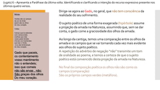 (15pts) 6 –Apresenta a Paráfrase da última volta. Identificando e clarificando a intenção do recurso expressivo presente nos últimos quatro versos. 
Mote: 
Verdes são os campos 
da cor do limão 
assim são os olhos 
do meu coração. 
Voltas: 
Campo que te estendes 
com verdura bela; 
ovelhas que nela 
vosso pasto tendes: 
d’ervasvos mantendes 
que traz o Verão, 
e eu das lembranças 
do meu coração. Gado que paceis, cocontentamentovosso mantimentonão o entendeis; isso que comeisnão são ervas , não: São graças dos olhosDo meu coração. 
Dirige-se agora ao Gado, no geral, que não tem consciênciada realidade do seu sofrimento. 
O sujeito poético de uma forma exagerada (hipérbole) assume a projeção da amada na Natureza, assumindo que, sem se dar conta, o gado come a graciosidade dos olhos da amada. 
Ao longo da cantiga, temos uma comparação entre os olhos da amada e os campos que se vai tornando cada vez mais evidente aos olhos do sujeito poético. 
A repetição do advérbio de negação “não” transmite um tom de oralidade ao poema, e temos a certeza de que o sujeito poético está convencido desta projeção da amada na Natureza. 
No final da composição poética os olhos não são como os campos (comparação) 
São os próprios campos verdes (metáfora).  