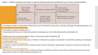 A 
“Pretos os cabelos 
Onde o povo vão 
perde opinião 
Que os louros são belos” 
B 
“Tãolindaqueomundoespanta” 
C 
“Os ventos serena, 
Faz claras de abrolhos 
Oardosseusolhos.” 
D 
“Presença serena 
Que a tormenta amansa” 
E 
“Pretidão de amor, 
Tão doce a figura, 
Que a neve lhe jura 
que trocou a cor.” 
F 
“Mais branca que a neve pura(…)” 
“Cabelos de ouro o trançado.” 
(20pts) 1 -Organiza as temáticas recorrentes na poesia de influência tradicional, exemplificando com os versos acima apresentados. 
•O modelo de mulher correspondia à mulher loura, mas em Camões há muitas vezes a dúvida, a alteração dos padrões habituais. (A ) 
•Serenidade no perfil psicológico (D e C) 
•A presença da antítese, por um lado está presente a inquietação, por outro lado está presente a serenidade. (D) 
•A beleza da mulher é sempre enaltecida, dando muitas vezes origem à hipérbole. (B) 
•A brancura da pele é sempre motivo para a metáfora e símbolo da sua pureza e simplicidade. Novamente as dúvidas e contradiçõesdo sujeito poético. (E) 
•A amada é um agente transformador da natureza supra-humano, divinizado, capaz de fazer coisas que a maioria dos mortais não consegue. (C) 
•Além da brancura e dos cabelos louros, ainda se acrescenta a metáfora constante, recorrendo aos metais preciosos (ouro e prata) construindo-se assim um retrato ainda mais valorativo. (F)  