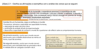 Todootrabalhobem 
Prometegostosofruito, 
Masostrabalhos,quevêm 
Paraquemdita(1)ditanãotem, 
Valempoucoecustammuito. 
(1)Boafortuna,felicidade 
Osbonsvisemprepassar 
Nomundogravestormentos; 
E,paramaism’espantar, 
Osmausvisemprenadar 
Emmardecontentamentos. 
2 -“ A experiência do humanista, a experiência amorosa e a experiência de vida colocam Camões perante uma constatação: a de que o mundo, a realidade, é absurda e domina o desconcerto. Esta constatação deixou marcas amargas em poemas de revolta, queixa, desengano, perplexidade angustiada.” 
InAmélia Pinto Pais, Eu cantarei de amor –Lírica de Luís de Camões. 
(20pts) 2.1 -Clarifica as afirmações e exemplifica com a análise dos versos que se seguem: 
Camões foi um humanista, viajou e conheceu o mundo 
•humanismo alimenta a capacidade nas capacidades humanas; 
•valorização da razão e do juízo crítico 
•certificação da verdade através da experimentação 
•desenvolve a capacidade de conhecer o mundo de o questionar e de reflectir sobre os comportamentos humanos. 
No primeiro excerto, conclui que o mundo vive em desconcerto, pois o trabalho deveria levar ao mérito e à honra, o que não acontece. 
No segundo excerto, conclui que o mundo vive em desconcerto, pois a bondade deve ser premiada e não é. A maldade deve ser castigada e também não é.  