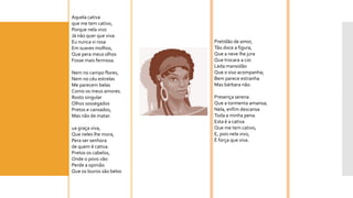 Aquela cativa 
que me tem cativo, 
Porque nela vivo 
Já não quer que viva. 
Eu nunca vi rosa 
Em suaves molhos, 
Que perameus olhos 
Fosse mais fermosa. 
Nem no campo flores, 
Nem no céu estrelas 
Me parecem belas 
Como os meus amores. 
Rosto singular 
Olhos sossegados 
Pretos e cansados, 
Mas não de matar. 
uagraça viva, 
Que neles lhe mora, 
Peraser senhora 
de quem é cativa. 
Pretos os cabelos, 
Onde o povo vão 
Perde a opinião 
Que os louros são belos 
Pretidão de amor, 
Tão doce a figura, 
Que a neve lhe jura 
Que trocara a cor. 
Leda mansidão 
Que o siso acompanha; 
Bem parece estranha 
Mas bárbara não. 
Presença serena 
Que a tormenta amansa; 
Nela, enfim descansa 
Toda a minha pena. 
Esta é a cativa 
Que me tem cativo, 
E, pois nela vivo, 
É força que viva.  