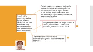 Aquela cativa 
que me tem cativo 
Porque nela vivo 
Já não quer que viva. 
Eu nunca vi rosa 
Em suaves molhos, 
Que perameus olhos 
Fosse mais fermosa. 
O sujeito poético começa com um jogo de palavras: cativo/cativa que é sugestivo da escravidão amorosa do sujeito poético. 
Se por um lado Bárbara é escrava/cativa (socialmente), o sujeito poético também o é. 
É escravo do seu amor. 
O sujeito poético faz um elogio à beleza da amada, construindo já a tradicional hipérbole, onde superioriza a amada. 
Os elementos da Natureza são os escolhidos para ajudar a descrever a beleza da amada  