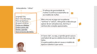 uagraça viva, 
Que neleslhe mora, 
Peraser senhora 
de quem é cativa. 
Pretos os cabelos, 
Onde o povo vão 
Perde a opinião 
Que os louros são belos. 
O “povo vão”, ou seja, a opinião geral e pouco acertada é de que os cabelos louros é que são belos. 
O sujeito poético põe em causa o modelo da época e substitui-o por outro. 
Antecedente –“olhos” 
Mais uma vez se joga com as palavras “senhora” e “cativa”, reforçando a ideia de que apesar de ser cativa/escrava, domina, é senhora dos corações apaixonados. 
O reforço da graciosidade da mulher é contínuo e assemelha-se ao modelo de mulher.  