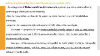 A lírica tradicional também identificada com a medida velha. 
-Revela grande influência da lírica trovadoresca, quer no que diz respeito à forma, quer no que diz respeito ao conteúdo; 
-Uso da redondilha –utilização de versos de cinco (menor) e sete (maior)sílabas métricas; 
-Algumas dessas composições são por exemplo vilancetes e cantigas; 
. vilancete –composição com um mote de dois ou três versos e uma ou mais voltas ou glosas de sete versos; o último verso das voltas repete, com ou sem variantes o último verso do mote; 
. cantiga -composição com um mote de quatro ou cinco versos e uma ou mais voltas ou glosas de oito versos; o último verso das voltas repete, com ou sem variantes o último verso do mote;  