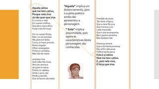 Aquela cativa 
que me tem cativo, 
Porque nela vivo 
Já não quer que viva. 
Eu nunca vi rosa 
Em suaves molhos, 
Que perameus olhos 
Fosse mais fermosa. 
Em no campo flores, 
Nem no céu estrelas 
Me parecem belas 
Como os meus amores. 
Rosto singular 
Olhos sossegados 
Pretos e cansados, 
Mas não de matar. 
uagraça viva, 
Que neles lhe mora, 
Peraser senhora 
de quem é cativa. 
Pretos os cabelos, 
Onde o povo vão 
Perde a opinião 
Que os louros são belos 
Pretidão de amor, 
Tão doce a figura, 
Que a neve lhe jura 
Que trocara a cor. 
Leda mansidão 
Que o siso acompanha; 
Bem parece estranha 
Mas bárbara não. 
Presença serena 
Que a tormenta amansa; 
Ela, enfim descansa 
Toda a minha pena. 
Esta é a cativa 
Que me tem cativo. 
E, pois nela vivo, 
É força que viva. 
“Aquela” implica um distanciamento, pois o sujeito poético ainda não apresentou a personagem. 
“ Esta” implica proximidade, pois agora as características desta personagem são conhecidas.  