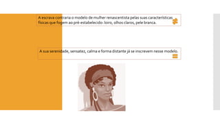 A escrava contraria o modelo de mulher renascentista pelas suas características físicas que fogem ao pré-estabelecido: loiro, olhos claros, pele branca. 
A sua serenidade, sensatez, calma e forma distante já se inscrevem nesse modelo.  