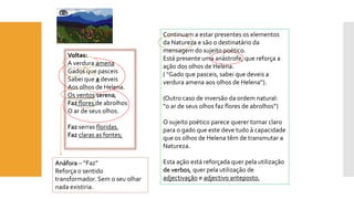 Voltas: 
A verdura amena 
Gados que pasceis 
Sabei que a deveis 
Aos olhos de Helena. 
Os ventos serena, 
Faz flores de abrolhos 
O ar de seus olhos. 
Faz serras floridas, 
Faz claras as fontes; 
Continuam a estar presentes os elementos 
da Natureza e são o destinatário da 
mensagem do sujeito poético. 
Está presente uma anástrofe, que reforça a 
ação dos olhos de Helena. 
( “Gado que pasceis, sabei que deveis a 
verdura amena aos olhos de Helena”). 
(Outro caso de inversão da ordem natural: 
“o ar de seus olhos faz flores de abrolhos”) 
O sujeito poético parece querer tornar claro 
para o gado que este deve tudo à capacidade 
que os olhos de Helena têm de transmutar a 
Natureza. 
Esta ação está reforçada quer pela utilização 
de verbos, quer pela utilização de 
adjectivação e adjectivo anteposto, 
Anáfora – “Faz” 
Reforça o sentido 
transformador. Sem o seu olhar 
nada existiria. 
 