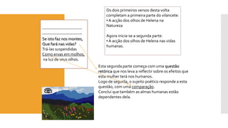 ---------------------------- 
---------------------------- 
Se isto faz nos montes, 
Que fará nas vidas? 
Trá-las suspendidas 
Como ervas em molhos, 
na luz de seus olhos. 
Os dois primeiros versos desta volta 
completam a primeira parte do vilancete: 
• A acção dos olhos de Helena na 
Natureza 
Agora inicia-se a segunda parte: 
• A acção dos olhos de Helena nas vidas 
humanas. 
Esta segunda parte começa com uma questão 
retórica que nos leva a reflectir sobre os efeitos que 
esta mulher terá nos humanos. 
Logo de seguida, o sujeito poético responde a esta 
questão, com uma comparação. 
Conclui que também as almas humanas estão 
dependentes dela. 
 