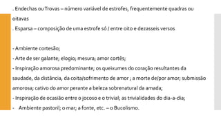 . Endechas ou Trovas –número variável de estrofes, frequentemente quadras ou oitavas 
. Esparsa –composição de uma estrofe só / entre oito e dezasseis versos 
-Ambiente cortesão; 
-Arte de ser galante; elogio; mesura; amor cortês; 
-Inspiração amorosa predominante; os queixumes do coração resultantes da saudade, da distância, da coita/sofrimento de amor ; a morte de/por amor; submissão amorosa; cativo do amor perante a beleza sobrenatural da amada; 
-Inspiração de ocasião entre o jocoso e o trivial; as trivialidades do dia-a-dia; 
-Ambiente pastoril; o mar; a fonte, etc. –o Bucolismo.  
