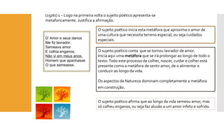 (15pts) 1 –Logo na primeira volta o sujeito poético apresenta-se metaforicamente. Justifica a afirmação. 
O sujeito poético inicia esta metáfora que aproxima o amor de uma cultura que necessita terreno especial, ou seja cuidados especiais. 
D’ Amor e seus danos 
Me fiz lavrador; 
Semeava amor 
E colhia enganos; 
Não vi em meus anos, 
Homem que apanhasse 
O que semeasse. 
O sujeito poético conta que se tornou lavrador de amor. 
Inicia aqui uma metáforaque se irá prolongar ao longo de todo o texto: Todo este processo de colher, nascer, cuidar e colher está presente como a metáfora de sentir amor, de o alimentar e conduzir ao longo da vida. 
Os aspectos da Natureza dominam completamente a metáfora em construção. 
O sujeito poético afirma que ao longo da vida semeou amor, mas só colheu enganos, ou seja faz alusão a um amor infeliz e sofrido.  