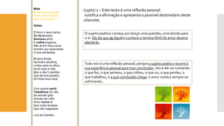 (15pts) 2 –Este texto é uma reflexão pessoal. 
Justifica a afirmação e apresenta o possível destinatário deste vilancete. 
Mote 
Quem ora soubesse 
Onde o amor nasce, 
Que o semeasse. 
Voltas: 
D’Amore seus danos 
Me fiz lavrador; 
Semeavaamor 
E colhiaenganos; 
Não viem meus anos, 
Homem que apanhasse 
O que semeasse. 
Viterra florida 
De lindos abrolhos, 
Lindos para os olhos, 
duros para a vida; 
Mas a rês(1) perdida 
Que tal erva pace(2) 
Em forte hora nace. 
Com quanto perdi, 
Trabalhavaem vão; 
Se semeei grão 
Grande dor colhi. 
Amor nunca vi 
Que muito durasse, 
Que não magoasse. 
Luís de Camões 
O sujeito poético começa por lançar uma questão, uma dúvida para o ar. Ele diz que se alguém conhece o terreno fértil do amor deveria plantá-lo. 
Tudo isto é uma reflexão pessoal, porque o sujeito poético recorre à sua experiência pessoal para tirar conclusões. Isto é ele vai contando o que fez, o que semeou, o que colheu, o que viu, o que perdeu, o que trabalhou, e a que conclusões chega: o amor conduz sempre ao sofrimento…  