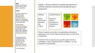 (10pts) 3 –Quais os efeitos e características do Amor? Justifica, fazendo o levantamento de palavras que o comprovam. 
Mote 
Quem ora soubesse 
Onde o amor nasce, 
Que o semeasse. 
Voltas: 
D’ Amor e seus danos 
Me fiz lavrador; 
Semeava amor 
E colhia enganos; 
Não vi em meus anos, 
Homem que apanhasse 
O que semeasse. 
Vi terra florida 
De lindos abrolhos, 
Lindos para os olhos, 
duros para a vida; 
Mas a rês(1) perdida 
Que tal erva pace(2) 
Em forte hora nace. 
Com quanto perdi, 
Trabalhava em vão; 
Se semeei grão 
Grande dorcolhi. 
Amor nunca vi 
Que muito durasse, 
Que não magoasse. 
Luís de Camões 
Efeitos: 
Danos 
Sofrimento 
Desilusão 
Dor 
magoa 
Características: 
Enganoso 
Ilusório 
Contraditório 
Forte/intenso 
Exigente 
O Amor é apenas uma ilusão, cria expectativas, alimenta as esperanças, mas no final acaba sempre por levar ao sofrimento e à desilusão. 
É também forte e exigente, pois quando surge é intenso e arrebatador, e todo o apaixonado deve “trabalhar”, ou seja empenhar-se nesta tarefa.  