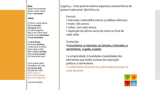 (15pts) 4 –Este poema retoma aspectos característicos da poesia tradicional. Identifica-os. 
Mote 
Quem ora soubesse 
Onde o amor nasce, 
Que o semeasse. 
Voltas: 
D’ Amor e seus danos 
Me fiz lavrador; Semeavaamor 
E colhia enganos; 
Não vi em meus anos, 
Homem que apanhasseO que semeasse. 
Vi terra florida 
De lindos abrolhos, 
Lindos para os olhos, 
duros para a vida; 
Mas a rês(1) perdida 
Que tal erva pace(2) 
Em forte hora nace. 
Com quanto perdi, 
Trabalhava em vão; Se semeei grão 
Grande dor colhi. 
Amor nunca vi 
Que muito durasse, 
Que não magoasse. 
Luís de Camões 
Formal : 
•vilancete/ redondilha menor (5 sílabas métricas) 
•mote: três versos 
•voltas com sete versos 
•repetição do último verso do mote no final de cada volta 
Conteúdo: •0 bucolismo: a natureza, os campos, o lavrador, a sementeira, o gado, o pasto 
•a simplicidade, trivialidade e banalidade dos elementos que estão na base da inspiração poética: a sementeira. 
•o sofrimento amoroso e a submissão amorosa. A coita de amor.  