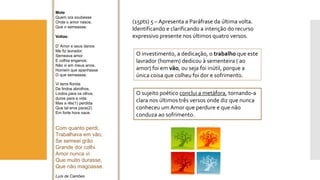 (15pts) 5 –Apresenta a Paráfrase da última volta. Identificando e clarificando a intenção do recurso expressivo presente nos últimos quatro versos. 
Mote 
Quem ora soubesse 
Onde o amor nasce, 
Que o semeasse. 
Voltas: 
D’ Amor e seus danos 
Me fiz lavrador; 
Semeava amor 
E colhia enganos; 
Não vi em meus anos, 
Homem que apanhasse 
O que semeasse. 
Vi terra florida 
De lindos abrolhos, 
Lindos para os olhos, 
duros para a vida; 
Mas a rês(1) perdida 
Que tal erva pace(2) 
Em forte hora nace. 
Com quanto perdi, 
Trabalhava em vão; 
Se semeei grão 
Grande dor colhi. 
Amor nunca vi 
Que muito durasse, 
Que não magoasse. 
Luís de Camões 
O investimento, a dedicação, o trabalhoque este lavrador (homem) dedicou à sementeira ( ao amor) foi em vão, ou seja foi inútil, porque a única coisa que colheu foi dor e sofrimento. 
O sujeito poético conclui a metáfora, tornando-a clara nos últimos três versos onde diz que nunca conheceu um Amor que perdure e que não conduza ao sofrimento.  