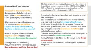 Ondados fios de ouro reluzenteOndados fios de ouro reluzente, Que agora da mão bela recolhidos, Agora sobre as rosas estendidosFazeis que sua graça se acrescente; Olhos, que vos moveis tão docemente, Em mil divinos raios encendidos, Se de cá me levais alma e sentidos, Que fora, se de vós não fora ausente? Honesto riso, que entre a mor finezaDe perlas e corais nacee parece, Se n'alma em doces ecos não o ouvisse! Se imaginando só tanta beleza, De si, em nova glória, a alma se esquece, Que será quando a vir? Ah! Quem a visse! 
O soneto aborda o tema da mulher, mais propriamente, o ideal Petrarquista. 
Este ideal é sempre descrito como uma mulher perfeita, bela, nobre, só descritível em imagens hiperbólicas. 
Verifica-se a descrição física, à maneira de Petrarca, de uma mulher, que contribui para a sua caracterização moral. O poema apresenta uma enumeração metafórica dos atributos físicos da mulher. 
Esta caracterização respeita o ideal feminino petrarquista e assume também a ausência da amada. 
Assim, afastado do objeto da sua devoção, o poeta deseja a proximidade. 
Utiliza um discurso expressivo, marcado pelas expressões interjetivas. 
O texto é constituído por duas quadras e dois tercetos em metro decassilábico, com um esquema rimático ABBA // ABBA // CDE // CDE, verificando-se a existência de rima interpolada em “A”, emparelhada em “B” e interpolada em “C,D,E”.  