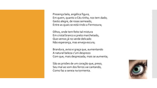 Presença bela, angélica figura, Em quem, quanto o Céu tinha, nos tem dado; Gesto alegre, de rosas semeado, Entre as quais se está rindo a Fermosura; Olhos, onde tem feito tal misturaEm cristal branco e preto marchetado, Que vemos já no verde delicadoNão esperança, mas enveja escura; Brandura, aviso e graça que, aumentandoA natural beleza c'umdesprezoCom que, mais desprezada, mais se aumenta; São as prisões de um coração que, preso, Seu mal ao som dos ferros vai cantando, Como faz a sereia na tormenta.  