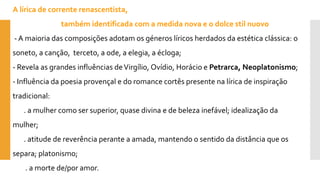 A lírica de corrente renascentista, 
também identificada com a medida nova e o dolcestilnuovo 
-A maioria das composições adotam os géneros líricos herdados da estética clássica: o soneto, a canção, terceto, a ode, a elegia, a écloga; 
-Revela as grandes influências de Virgílio, Ovídio, Horácio e Petrarca, Neoplatonismo; 
-Influência da poesia provençal e do romance cortês presente na lírica de inspiração tradicional: 
. a mulher como ser superior, quase divina e de beleza inefável; idealização da mulher; 
. atitude de reverência perante a amada, mantendo o sentido da distância que os separa; platonismo; 
. a morte de/por amor.  
