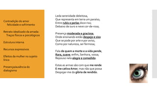 Leda serenidade deleitosa, Que representa em terra um paraíso; Entre rubis e perlas doce riso; Debaixo de ouro e neve cor-de-rosa; 
Presença moderada e graciosa, Onde ensinando estão despejo e sisoQue se pode por arte e por aviso, Como por natureza, ser fermosa; 
Fala de quem a morte e a vida pende, Rara, suave; enfim, Senhora, vossa; Repouso nela alegre e comedido: 
Estas as armas são com que me rendeE me cativa Amor; mas não que possaDespojar-me da glória de rendido. 
Contradição do amor 
felicidade e sofrimento 
Retratoidealizado da amada: 
Traços físicos e psicológicos 
Estrutura interna 
Recursos expressivos 
Efeitos da mulher no sujeito lírico 
Presença/ausência do dialogismo  