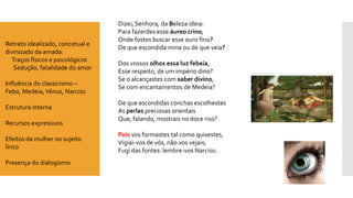 Dizei, Senhora, da Beleza ideia: Para fazerdes esse áureo crino, Onde fostes buscar esse ouro fino? De que escondida mina ou de que veia? Dos vossos olhos essa luz febeia, Esse respeito, de um império dino? Se o alcançastes com saber divino, Se com encantamentos de Medeia? De que escondidas conchas escolhestesAs perlaspreciosas orientaisQue, falando, mostrais no doce riso? Poisvos formastes tal como quisestes, Vigiai-vos de vós, não vos vejais; Fugi das fontes: lembre-vos Narciso. 
Retratoidealizado, concetuale divinizado da amada: 
Traços físicos e psicológicos 
Sedução, fatalidade do amor 
Influência do classicismo – Febo, Medeia, Vénus, Narciso 
Estrutura interna 
Recursos expressivos 
Efeitos da mulher no sujeito lírico 
Presença do dialogismo  