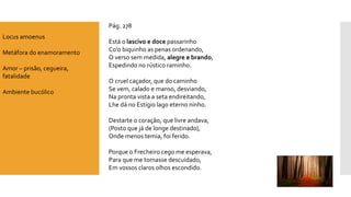 Pág. 278 
Está o lascivo e doce passarinhoCo'obiquinho as penas ordenando, O verso sem medida, alegre e brando, Espedindo no rústico raminho. O cruel caçador, que do caminhoSe vem, calado e manso, desviando, Na pronta vista a seta endireitando, Lhe dá no Estígio lago eterno ninho. Destarte o coração, que livre andava, (Posto que já de longe destinado), Onde menos temia, foi ferido. Porque o Frecheiro cego me esperava, Para que me tomasse descuidado, Em vossos claros olhos escondido. 
Locus amoenus 
Metáfora do enamoramento 
Amor –prisão, cegueira, fatalidade 
Ambiente bucólico  