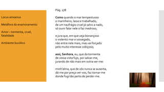 Pág. 278 
Comoquando o mar tempestuosoo marinheiro, lasso e trabalhado, de um naufrágio cruel já salvo a nado, só ouvir falar nele o faz medroso, e jura que, em que veja bonançosoo violento mar e sossegado, não entre nele mais, mas vai forçadopelo muito interesse cobiçoso; assi, Senhora, eu, que da tormentade vossa vista fujo, por salvar-me, jurando de não mais em outra ver-me: minh’alma, que de vós nunca se ausenta, dá-me por preço ver-vos, faz tornar-me 
donde fugi tão perto de perder-me. 
Locus amoenus 
Metáfora do enamoramento 
Amor –tormenta, cruel, fatalidade 
Ambiente bucólico  