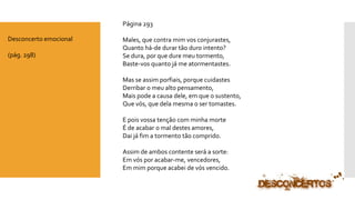 Página 293 
Males, que contra mim vos conjurastes, Quanto há-de durar tão duro intento? Se dura, por que dure meu tormento, Baste-vos quanto já me atormentastes. Mas se assim porfiais, porque cuidastesDerribar o meu alto pensamento, Mais pode a causa dele, em que o sustento, Que vós, que dela mesma o ser tomastes. E pois vossa tenção com minha morteÉ de acabar o mal destes amores, Dai já fim a tormento tão comprido. Assim de ambos contente será a sorte: Em vós por acabar-me, vencedores, Em mim porque acabei de vós vencido. 
Desconcerto emocional 
(pág. 298)  