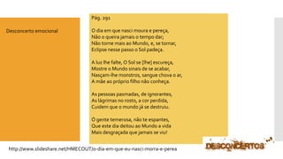 http://www.slideshare.net/HMECOUT/o-dia-em-que-eu-nasci-morra-e-perea 
Pág. 291 
O dia em que nasci moura e pereça, Não o queira jamais o tempo dar; Não torne mais ao Mundo, e, se tornar, Eclipse nesse passo o Sol padeça. A luz lhe falte, O Sol se [lhe] escureça, Mostre o Mundo sinais de se acabar, Nasçam-lhe monstros, sangue chova o ar, A mãe ao próprio filho não conheça. As pessoas pasmadas, de ignorantes, As lágrimas no rosto, a cor perdida, Cuidem que o mundo já se destruiu. Ó gente temerosa, não te espantes, Que este dia deitou ao Mundo a vida Mais desgraçada que jamais se viu! 
Desconcerto emocional  