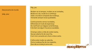 Pág. 301 
Mudam-se os tempos, mudam-se as vontades, Muda-se o ser, muda-se a confiança: Todo o mundo é composto de mudança, Tomando sempre novas qualidades. Continuamente vemos novidades, Diferentes em tudo da esperança: Do mal ficam as mágoas na lembrança, E do bem (se algum houve) as saudades. O tempo cobre o chão de verde manto, Que já coberto foi de neve fria, E em mim converte em choro o doce canto. E afora este mudar-se cada dia, Outra mudança faz de mor espanto, Que não se muda já como soía. 
Desconcerto do mundo 
(pág. 304)  