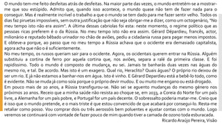 Omundotem-mefeitodesfeitasatrásdedesfeitas.Namaiorpartedasvezes,omundoentretém-seamostrar- mequesouestúpido.Admitoque,quandoissoacontece,omundoquasenãotemdefazernadaparaoconseguir.Masérealmenteincrívelotrabalhoaqueomundosetemdadoparamefazersentirvelho.Todososdiasfazpiruetasimpossíveis,semoutrajustificaçãoquenãosejaobrigar-meadizer,comoumoctogenário,"Nomeutempoistonãoeraassim".Aúltimadessascabriolasfoiesta:nestemomento,oregimepolíticoqueaspessoasricasprefereméodaRússia.Nomeutempoistonãoeraassim.GérardDépardieu,francês,actor, milionárioereputadobêbadourinadornochãodeaviões,pediuacidadaniarussaparapagarmenosimpostos. Eobteve-aporque,aopassoquenomeutempoaRússiaachavaqueoocidenteerademasiadocapitalista, agoraachaquenãooésuficientemente. 
Nomeutempo,osrussosqueriamsairparaoocidente.Agora,osocidentaisquerementrarnaRússia.Alguémsubstituiuacortinadeferroporaquelacortinaque,nosaviões,separaaralédaprimeiraclasse.Efoirapidíssimo.Todoomundoécompostodemudança,eusei.Jamaistebanharásduasvezesnaságuasdomesmorio,etal.Deacordo.Masistoéumexagero.Qualrio,Heraclito?Quaiságuas?Opróprioriodeixoudeserumrio.Ejánãoestamosabanhar-nosemágua.Istoévinho.EGérardDepardieuestáabebê-lotodo,comoéevidente.Nãosemudajácomosoíaporqueoprópriodevirmudou.Eoumuitomeenganoouestádrogado. 
Empoucomaisde20anos,aRússiatransfigurou-se.Nãoseiseaguentomudançasdomesmogéneronospróximos20anos.Receioqueaminhasaúdenãoresistaaochoquese,em2033,aCoreiadoNorteforumpaíslivre,aAlemanhaforumpaíspobre,ePortugalforumpaísdecente.Osobressaltopoderiamatar-me.Creioqueéissoqueomundopretende,eomaistristeéqueestouconvencidodequeacabaráporconsegui-lo.Resta-meretaliarcomoposso.Voucomprardoisoutrêsaerossóisbempoluenteseajustarcontascomomundo.Logoveremossecontinuarácomvontadedefazerpoucodemimquandotiveracamadadeozonotodaesburacada. 
Ricardo Araújo Pereira, Visão  