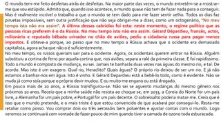 Omundotem-mefeitodesfeitasatrásdedesfeitas.Namaiorpartedasvezes,omundoentretém-seamostrar- mequesouestúpido.Admitoque,quandoissoacontece,omundoquasenãotemdefazernadaparaoconseguir. Masérealmenteincrívelotrabalhoaqueomundosetemdadoparamefazersentirvelho.Todososdiasfazpiruetasimpossíveis,semoutrajustificaçãoquenãosejaobrigar-meadizer,comoumoctogenário,"Nomeutempoistonãoeraassim".Aúltimadessascabriolasfoiesta:nestemomento,oregimepolíticoqueaspessoasricasprefereméodaRússia.Nomeutempoistonãoeraassim.GérardDépardieu,francês,actor, milionárioereputadobêbadourinadornochãodeaviões,pediuacidadaniarussaparapagarmenosimpostos.Eobteve-aporque,aopassoquenomeutempoaRússiaachavaqueoocidenteerademasiadocapitalista,agoraachaquenãooésuficientemente. 
Nomeutempo,osrussosqueriamsairparaoocidente.Agora,osocidentaisquerementrarnaRússia.Alguémsubstituiuacortinadeferroporaquelacortinaque,nosaviões,separaaralédaprimeiraclasse.Efoirapidíssimo. Todoomundoécompostodemudança,eusei.Jamaistebanharásduasvezesnaságuasdomesmorio,etal.Deacordo.Masistoéumexagero.Qualrio,Heraclito?Quaiságuas?Opróprioriodeixoudeserumrio.Ejánãoestamosabanhar-nosemágua.Istoévinho.EGérardDepardieuestáabebê-lotodo,comoéevidente.Nãosemudajácomosoíaporqueoprópriodevirmudou.Eoumuitomeenganoouestádrogado. 
Empoucomaisde20anos,aRússiatransfigurou-se.Nãoseiseaguentomudançasdomesmogéneronospróximos20anos.Receioqueaminhasaúdenãoresistaaochoquese,em2033,aCoreiadoNorteforumpaíslivre,aAlemanhaforumpaíspobre,ePortugalforumpaísdecente.Osobressaltopoderiamatar-me.Creioqueéissoqueomundopretende,eomaistristeéqueestouconvencidodequeacabaráporconsegui-lo.Resta-meretaliarcomoposso.Voucomprardoisoutrêsaerossóisbempoluenteseajustarcontascomomundo.Logoveremossecontinuarácomvontadedefazerpoucodemimquandotiveracamadadeozonotodaesburacada.  