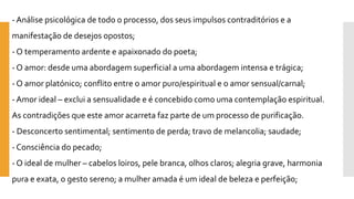 -Análise psicológica de todo o processo, dos seus impulsos contraditórios e a manifestação de desejos opostos; 
-O temperamento ardente e apaixonado do poeta; 
-O amor: desde uma abordagem superficial a uma abordagem intensa e trágica; 
-O amor platónico; conflito entre o amor puro/espiritual e o amor sensual/carnal; 
-Amor ideal –exclui a sensualidade e é concebido como uma contemplação espiritual. As contradições que este amor acarreta faz parte de um processo de purificação. 
-Desconcerto sentimental; sentimento de perda; travo de melancolia; saudade; 
-Consciência do pecado; 
-O ideal de mulher –cabelos loiros, pele branca, olhos claros; alegria grave, harmonia pura e exata, o gesto sereno; a mulher amada é um ideal de beleza e perfeição;  