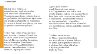 TOPONÍMIAMudam-se os tempos. Jánão sabemos as matinais cançõesnem habitamos vilas morenas. Toleramos serventes de pedreiro louros, de preferência não legalizados. Queremosum grande apartamento em condomíniofechado, um ferrari, uma piscina, um topode gama de uma coisa qualquer. Temos ruas, temos praças e pontescom nome de revolução. Como todosos países temos hino -nação valenteimortal. Tivemos canela e diamantes, santos, barregãs e dinastias detiranos e servos. Andámos muitono mar, trocando rotas e poderes, escravos, inquisições e cruzes. 
Agora, neste estreitoquadrilátero, de onde saímose mal regressámos, sem índias nemquinto império -salvou-se o manuscrito doLuís Vaz a nado -restam-nos a sardinhae a conquilha -ao que consta cercadasde barcos espanhóis -o bacalhauque já não vem da Terra Nova, a memóriados pescadores de baleias, esgotada a capturanas ilhas. Também temos o trezede Maio, o negócio clandestinodas abortadeiras, a broa de Avintes, os tintos, por enquanto de marca eo leitão da Bairrada e o Benfica eo Sporting e o FutebolClube do Porto.  