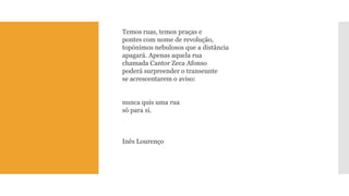 Temos ruas, temos praças epontes com nome de revolução, topónimos nebulosos que a distânciaapagará. Apenas aquela ruachamada Cantor Zeca Afonsopoderá surpreender o transeuntese acrescentarem o aviso: nunca quis uma ruasó para si. 
Inês Lourenço  