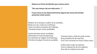 Elabora um Texto de Opinião que comece assim: 
“No meu tempo não era nada assim…” 
E que inclua no seu desenvolvimento alguns dos versos de Camões presentes neste soneto. 
Mudam-se os tempos, mudam-se as vontades, Muda-se o ser, muda-se a confiança: Todo o mundo é composto de mudança, Tomando sempre novas qualidades. Continuamente vemos novidades, Diferentes em tudo da esperança: Do mal ficam as mágoas na lembrança, E do bem (se algum houve) as saudades. 
O tempo cobre o chão de verde manto, Que já coberto foi de neve fria, E em mim converte em choro o doce canto. E afora este mudar-se cada dia, Outra mudança faz de mor espanto, Que não se muda já como soía.  