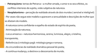 -Petrarquismo: temas de Petrarca –a mulher amada, o amor e os seus efeitos, os conflitos interiores do sujeito, visão subjetiva da natureza. 
-Neoplatonismo–perceção da realidade através de dois mundos ( sensível e inteligível) 
-Por vezes não segue este modelo e aparecem a sensualidade e descrições de mulher que se afastam do modelo. 
-A natureza como confidente e espelho do estado de espírito do poeta; 
-Animizaçãoda natureza; 
-Locus amoenus–natureza harmoniosa, serena, luminosa, alegre, cristalina, transparente; 
-Referências à mitologia pagã: mitologia grega e romana; 
-As circunstâncias da realidade dramática pessoal do poeta; 
-A contínua mudança, o destino e o desconcerto do mundo.  
