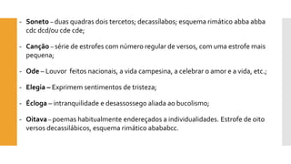-Soneto –duas quadras dois tercetos; decassílabos; esquema rimático abbaabbacdcdcd/ou cdecde; 
-Canção –série de estrofes com número regular de versos, com uma estrofe mais pequena; 
-Ode–Louvor feitos nacionais, a vida campesina, a celebrar o amor e a vida, etc.; 
-Elegia –Exprimem sentimentos de tristeza; 
-Écloga –intranquilidade e desassossego aliada ao bucolismo; 
-Oitava–poemas habitualmente endereçados a individualidades. Estrofe de oito versos decassilábicos, esquema rimático abababcc.  