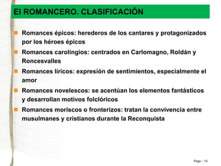 El ROMANCERO. CLASIFICACIÓN 
 Romances épicos: herederos de los cantares y protagonizados 
Page 10 
por los héroes épicos 
 Romances carolingios: centrados en Carlomagno, Roldán y 
Roncesvalles 
 Romances líricos: expresión de sentimientos, especialmente el 
amor 
 Romances novelescos: se acentúan los elementos fantásticos 
y desarrollan motivos folclóricos 
 Romances moriscos o fronterizos: tratan la convivencia entre 
musulmanes y cristianos durante la Reconquista 
 