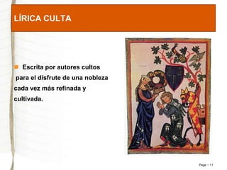 Page 11 
LÍRICA CULTA 
 Escrita por autores cultos 
para el disfrute de una nobleza 
cada vez más refinada y 
cultivada. 
 